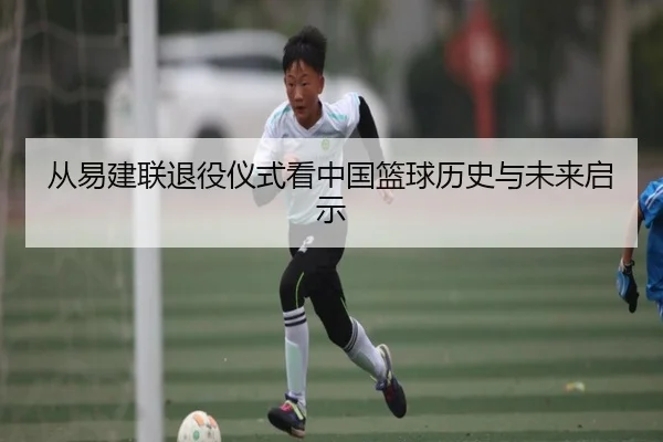 从易建联退役仪式看中国篮球历史与未来启示